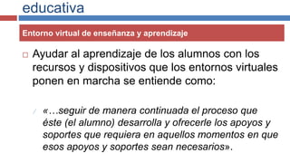 educativa
 Ayudar al aprendizaje de los alumnos con los
recursos y dispositivos que los entornos virtuales
ponen en marcha se entiende como:
 «…seguir de manera continuada el proceso que
éste (el alumno) desarrolla y ofrecerle los apoyos y
soportes que requiera en aquellos momentos en que
esos apoyos y soportes sean necesarios».
Entorno virtual de enseñanza y aprendizaje
 