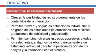 educativa
 Ofrecen la posibilidad de registro permanente de los
contenidos de la interacción;
 Permiten “trazar” y seguir las actuaciones individuales y
de grupo de los estudiantes (interacciones con múltiples
gradaciones de publicidad y privacidad);
 Permiten combinar diversos espacios accesibles a todos
los estudiantes, a algunos de ellos o únicamente a un
estudiante individual (facilitar la personalización de los
apoyos y la interacción con el profesor).
Entorno virtual de enseñanza y aprendizaje
 