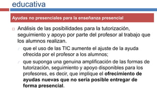 educativa
 Análisis de las posibilidades para la tutorización,
seguimiento y apoyo por parte del profesor al trabajo que
los alumnos realizan.
 que el uso de las TIC aumente el ajuste de la ayuda
ofrecida por el profesor a los alumnos;
 que suponga una genuina amplificación de las formas de
tutorización, seguimiento y apoyo disponibles para los
profesores, es decir, que implique el ofrecimiento de
ayudas nuevas que no sería posible entregar de
forma presencial.
Ayudas no presenciales para la enseñanza presencial
 