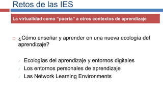Retos de las IES
 ¿Cómo enseñar y aprender en una nueva ecología del
aprendizaje?
 Ecologías del aprendizaje y entornos digitales
 Los entornos personales de aprendizaje
 Las Network Learning Environments
La virtualidad como “puerta” a otros contextos de aprendizaje
 