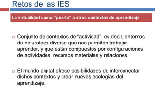 Retos de las IES
La virtualidad como “puerta” a otros contextos de aprendizaje
 Conjunto de contextos de “actividad”, es decir, entornos
de naturaleza diversa que nos permiten trabajar-
aprender, y que están compuestos por configuraciones
de actividades, recursos materiales y relaciones.
 El mundo digital ofrece posibilidades de interconectar
dichos contextos y crear nuevas ecologías del
aprendizaje.
 