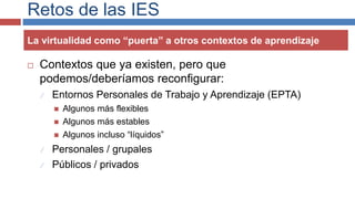 Retos de las IES
La virtualidad como “puerta” a otros contextos de aprendizaje
 Contextos que ya existen, pero que
podemos/deberíamos reconfigurar:
 Entornos Personales de Trabajo y Aprendizaje (EPTA)
 Algunos más flexibles
 Algunos más estables
 Algunos incluso “líquidos”
 Personales / grupales
 Públicos / privados
 
