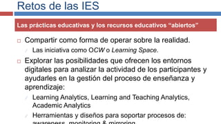 Retos de las IES
 Compartir como forma de operar sobre la realidad.
 Las iniciativa como OCW o Learning Space.
 Explorar las posibilidades que ofrecen los entornos
digitales para analizar la actividad de los participantes y
ayudarles en la gestión del proceso de enseñanza y
aprendizaje:
 Learning Analytics, Learning and Teaching Analytics,
Academic Analytics
 Herramientas y diseños para soportar procesos de:
Las prácticas educativas y los recursos educativos “abiertos”
 