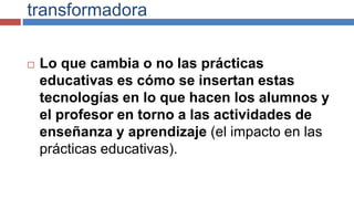 transformadora
 Lo que cambia o no las prácticas
educativas es cómo se insertan estas
tecnologías en lo que hacen los alumnos y
el profesor en torno a las actividades de
enseñanza y aprendizaje (el impacto en las
prácticas educativas).
 