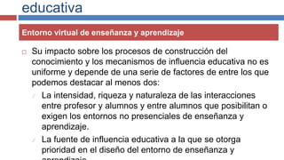 educativa
 Su impacto sobre los procesos de construcción del
conocimiento y los mecanismos de influencia educativa no es
uniforme y depende de una serie de factores de entre los que
podemos destacar al menos dos:
 La intensidad, riqueza y naturaleza de las interacciones
entre profesor y alumnos y entre alumnos que posibilitan o
exigen los entornos no presenciales de enseñanza y
aprendizaje.
 La fuente de influencia educativa a la que se otorga
prioridad en el diseño del entorno de enseñanza y
Entorno virtual de enseñanza y aprendizaje
 