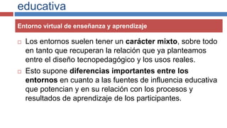 educativa
 Los entornos suelen tener un carácter mixto, sobre todo
en tanto que recuperan la relación que ya planteamos
entre el diseño tecnopedagógico y los usos reales.
 Esto supone diferencias importantes entre los
entornos en cuanto a las fuentes de influencia educativa
que potencian y en su relación con los procesos y
resultados de aprendizaje de los participantes.
Entorno virtual de enseñanza y aprendizaje
 