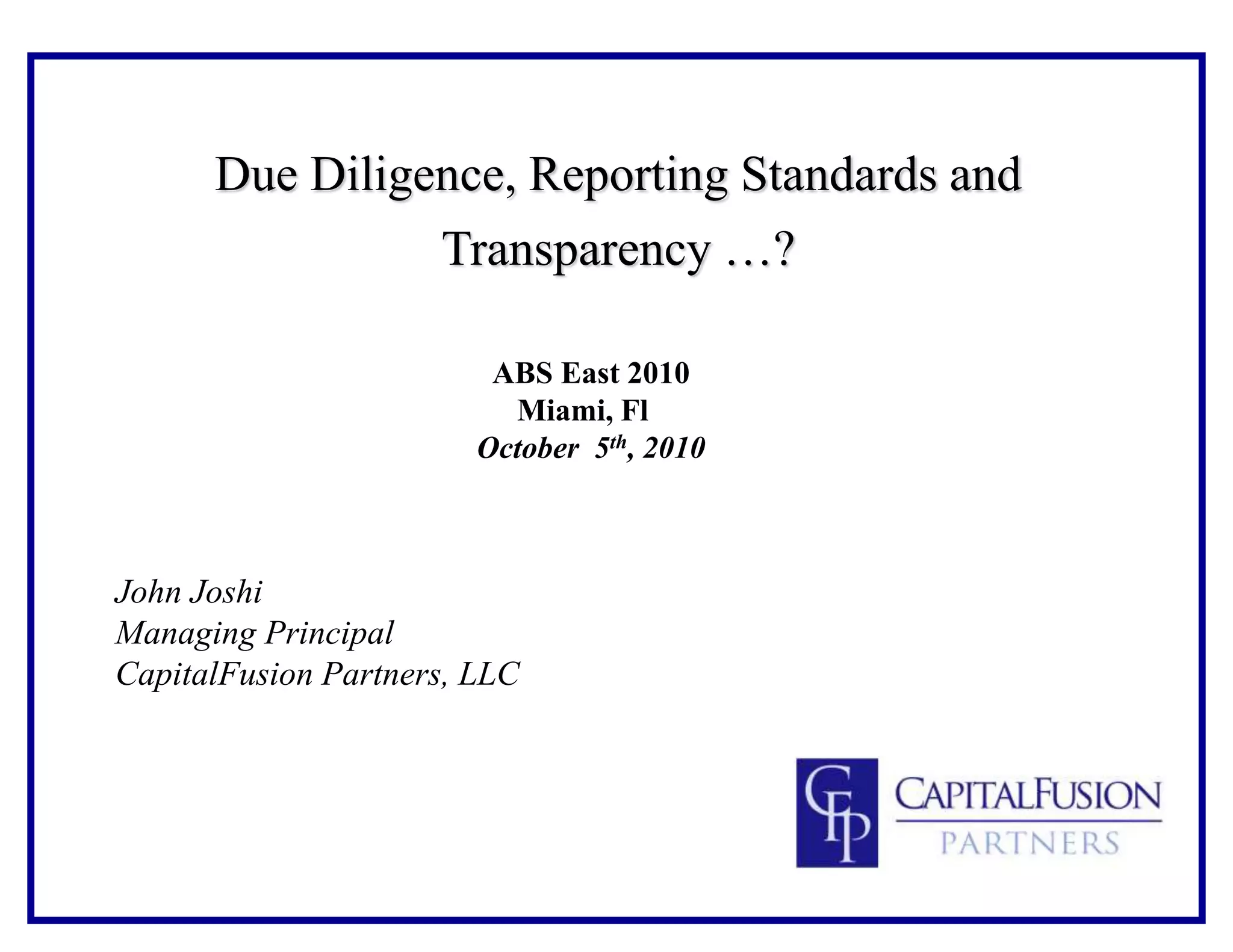 Due Diligence, Reporting Standards and
Transparency …?
ABS East 2010
Miami, Fl
October 5th, 2010
John Joshi
Managing Principal
CapitalFusion Partners, LLC
 