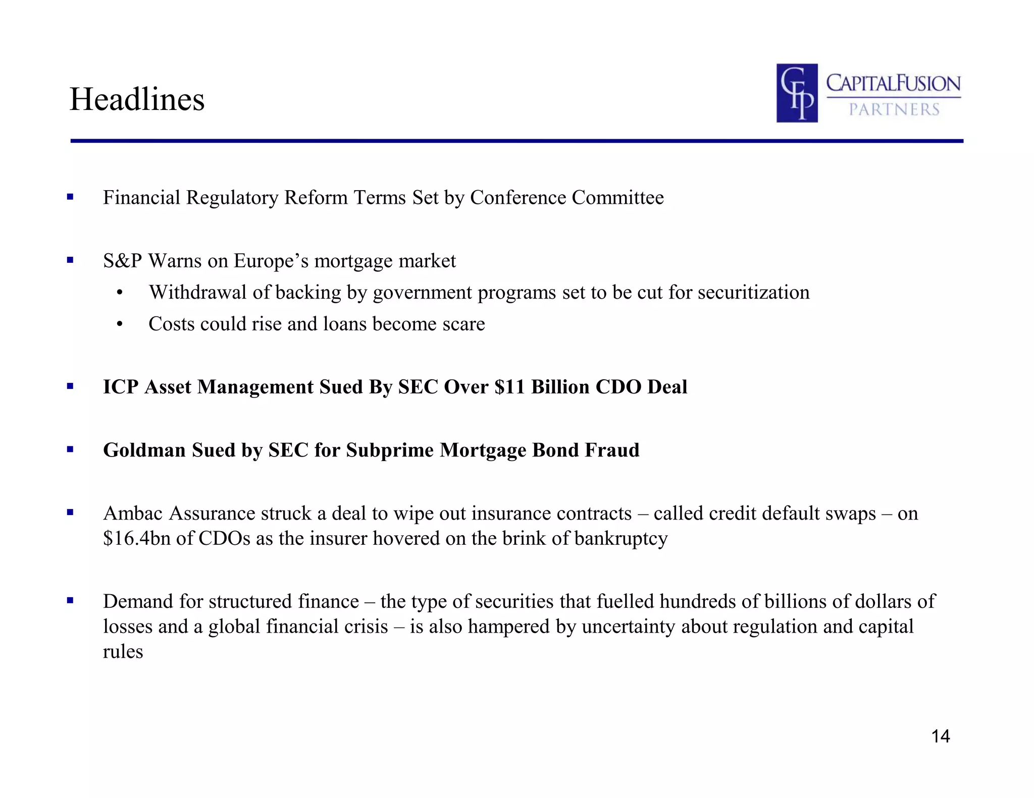 14
Headlines
 Financial Regulatory Reform Terms Set by Conference Committee
 S&P Warns on Europe’s mortgage market
• Withdrawal of backing by government programs set to be cut for securitization
• Costs could rise and loans become scare
 ICP Asset Management Sued By SEC Over $11 Billion CDO Deal
 Goldman Sued by SEC for Subprime Mortgage Bond Fraud
 Ambac Assurance struck a deal to wipe out insurance contracts – called credit default swaps – on
$16.4bn of CDOs as the insurer hovered on the brink of bankruptcy
 Demand for structured finance – the type of securities that fuelled hundreds of billions of dollars of
losses and a global financial crisis – is also hampered by uncertainty about regulation and capital
rules
 