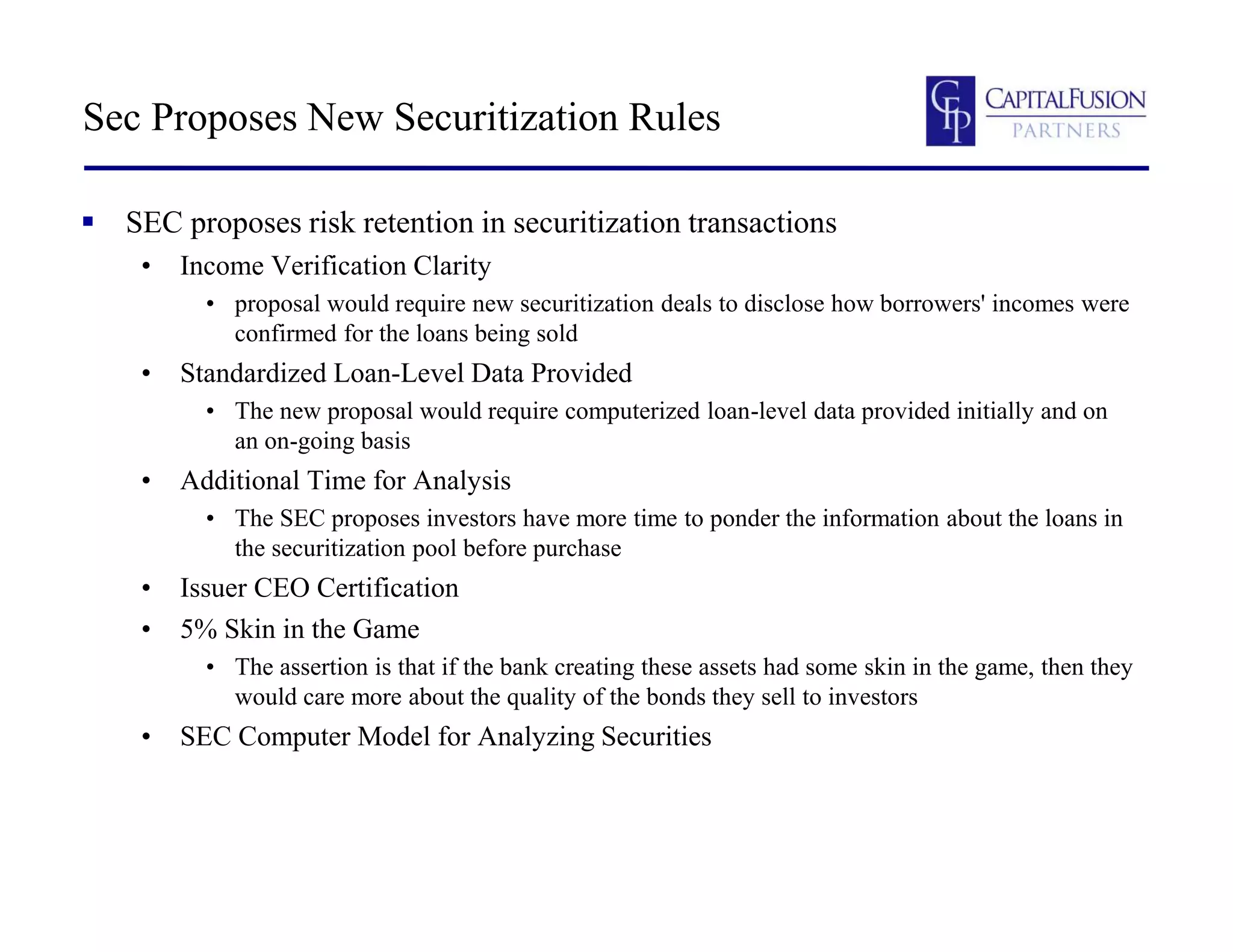 Sec Proposes New Securitization Rules
 SEC proposes risk retention in securitization transactions
• Income Verification Clarity
• proposal would require new securitization deals to disclose how borrowers' incomes were
confirmed for the loans being sold
• Standardized Loan-Level Data Provided
• The new proposal would require computerized loan-level data provided initially and on
an on-going basis
• Additional Time for Analysis
• The SEC proposes investors have more time to ponder the information about the loans in
the securitization pool before purchase
• Issuer CEO Certification
• 5% Skin in the Game
• The assertion is that if the bank creating these assets had some skin in the game, then they
would care more about the quality of the bonds they sell to investors
• SEC Computer Model for Analyzing Securities
 