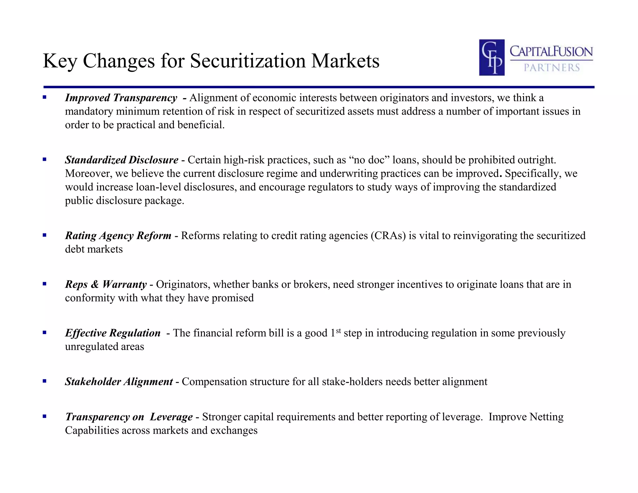 Key Changes for Securitization Markets
 Improved Transparency - Alignment of economic interests between originators and investors, we think a
mandatory minimum retention of risk in respect of securitized assets must address a number of important issues in
order to be practical and beneficial.
 Standardized Disclosure - Certain high-risk practices, such as “no doc” loans, should be prohibited outright.
Moreover, we believe the current disclosure regime and underwriting practices can be improved. Specifically, we
would increase loan-level disclosures, and encourage regulators to study ways of improving the standardized
public disclosure package.
 Rating Agency Reform - Reforms relating to credit rating agencies (CRAs) is vital to reinvigorating the securitized
debt markets
 Reps & Warranty - Originators, whether banks or brokers, need stronger incentives to originate loans that are in
conformity with what they have promised
 Effective Regulation - The financial reform bill is a good 1st step in introducing regulation in some previously
unregulated areas
 Stakeholder Alignment - Compensation structure for all stake-holders needs better alignment
 Transparency on Leverage - Stronger capital requirements and better reporting of leverage. Improve Netting
Capabilities across markets and exchanges
 