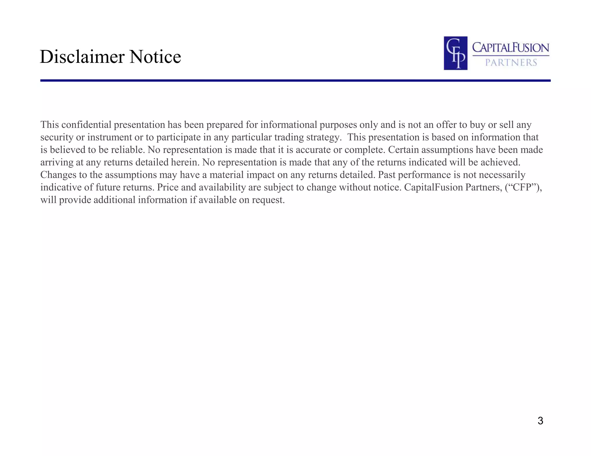 3
Disclaimer Notice
This confidential presentation has been prepared for informational purposes only and is not an offer to buy or sell any
security or instrument or to participate in any particular trading strategy. This presentation is based on information that
is believed to be reliable. No representation is made that it is accurate or complete. Certain assumptions have been made
arriving at any returns detailed herein. No representation is made that any of the returns indicated will be achieved.
Changes to the assumptions may have a material impact on any returns detailed. Past performance is not necessarily
indicative of future returns. Price and availability are subject to change without notice. CapitalFusion Partners, (“CFP”),
will provide additional information if available on request.
 