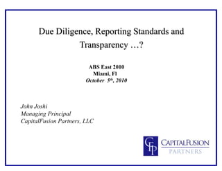 Due Diligence, Reporting Standards and
Transparency …?
ABS East 2010
Miami, Fl
October 5th, 2010
John Joshi
Managing Principal
CapitalFusion Partners, LLC
 