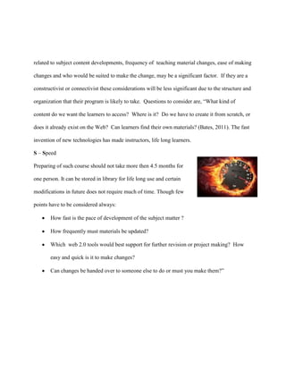 related to subject content developments, frequency of teaching material changes, ease of making

changes and who would be suited to make the change, may be a significant factor. If they are a

constructivist or connectivist these considerations will be less significant due to the structure and

organization that their program is likely to take. Questions to consider are, “What kind of

content do we want the learners to access? Where is it? Do we have to create it from scratch, or

does it already exist on the Web? Can learners find their own materials? (Bates, 2011). The fast

invention of new technologies has made instructors, life long learners.

S – Speed

Preparing of such course should not take more then 4.5 months for

one person. It can be stored in library for life long use and certain

modifications in future does not require much of time. Though few

points have to be considered always:

       How fast is the pace of development of the subject matter ?

       How frequently must materials be updated?

       Which web 2.0 tools would best support for further revision or project making? How

       easy and quick is it to make changes?

       Can changes be handed over to someone else to do or must you make them?”
 