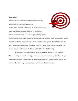 Conclusion

Information and communication technologies allow big

advances in the process of education as

well as in the aftermath for bringing all students from every

niche and globe to common platform. To get the best

results, education should be a well designed lifelong process

based on the practical needs of students. This project is designed to fulfill that condition. Also it

doesn‟t seek for big investments nor a change in educational systems should be done „in one

day‟. Students and teachers can choose the media they prefer (speech, book, notebook, web,

video…etc), and in few years all of them will find benefits of e-Learning.

       The last but not least benefit of this project is students‟ familiarity with Learning

Management Systems, such as wiziq in my case and the constructive education they will get

through this program. That skill will be essential for almost all Lifelong learning courses they

will attend in their postgraduate carrier in professional college/university.
 