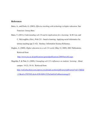 References

Bates, A., and Poole, G. (2003), Effective teaching with technology in higher education. San

       Francisco: Jossey-Bass.

Bates, T. (2011), Understanding web 2.0 and its implications for e-learning. In M. Lee, and

       C. McLoughlin, (Eds.), Web 2.0 – based e-learning: Applying social informatics for

       tertiary teaching (pp 21-42). Hershey: Information Science Reference.

Hughes, A. (2009). Higher education in a web 2.0 world. (May 12, 2009). JISC Publications.

       Retrieved from:

        http://www.jisc.ac.uk/publications/generalpublications/2009/heweb2.aspx

Magolda, P. & Platt, G. (2009), Untangling web 2.0’s influences on students’ learning. About

       campus 14 (3), 10-16. Retrieved from:

       http://web.ebscohost.com.ezproxy.royalroads.ca/ehost/pdfviewer/pdfviewer?vid=15&hid

       =13&sid=e7953502-dce4-43f0-9d98-2325a2a6d3c6%40sessionmgr13
 