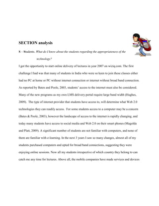 SECTION analysis

S – Students. What do I know about the students regarding the appropriateness of the

              technology?

I got the opportunity to start online delivery of lectures in year 2007 on wiziq.com. The first

challenge I had was that many of students in India who were so keen to join these classes either

had no PC at home or PC without internet connection or internet without broad band connection.

As reported by Bates and Poole, 2003, students‟ access to the internet must also be considered.

Many of the new programs as my own LMS delivery portal require large band width (Hughes,

2009). The type of internet provider that students have access to, will determine what Web 2.0

technologies they can readily access. For some students access to a computer may be a concern

(Bates & Poole, 2003), however the landscape of access to the internet is rapidly changing, and

today many students have access to social media and Web 2.0 on their smart phones (Magolda

and Platt, 2009). A significant number of students are not familiar with computers, and none of

them are familiar with e-learning. In the next 3 years I saw so many changes, almost all of my

students purchased computers and opted for broad band connections, suggesting they were

enjoying online sessions. Now all my students irrespective of which country they belong to can

catch me any time for lectures. Above all, the mobile companies have made services and devices
 