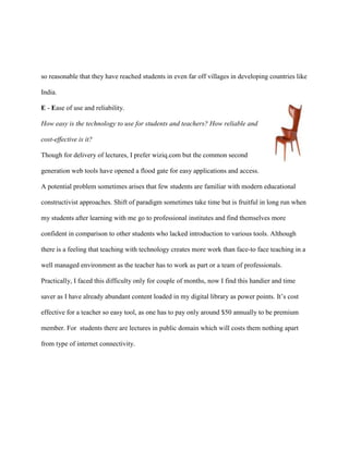 so reasonable that they have reached students in even far off villages in developing countries like

India.

E - Ease of use and reliability.

How easy is the technology to use for students and teachers? How reliable and

cost-effective is it?

Though for delivery of lectures, I prefer wiziq.com but the common second

generation web tools have opened a flood gate for easy applications and access.

A potential problem sometimes arises that few students are familiar with modern educational

constructivist approaches. Shift of paradigm sometimes take time but is fruitful in long run when

my students after learning with me go to professional institutes and find themselves more

confident in comparison to other students who lacked introduction to various tools. Although

there is a feeling that teaching with technology creates more work than face-to face teaching in a

well managed environment as the teacher has to work as part or a team of professionals.

Practically, I faced this difficulty only for couple of months, now I find this handier and time

saver as I have already abundant content loaded in my digital library as power points. It‟s cost

effective for a teacher so easy tool, as one has to pay only around $50 annually to be premium

member. For students there are lectures in public domain which will costs them nothing apart

from type of internet connectivity.
 