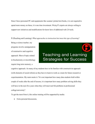 Since I have personnel PC and equipments like scanner/ printer/text books, it is not required to

spend more money on these, it is one time investment. Wiziq IT experts are always willing to

support new initiatives and modifications for know how of additional web 2.0 tools.



T (Teaching and Learning): What approaches to instruction best meet the type of learning?

Being a science teacher, my

programs involve amalgamation

of constructive and cognitive

approach. Most of topic related

to biochemistry or microbiology

require long term memory, a

cognitive approach. As many of my students have to be familiar with constructivist approach

(with elements of social reform) as they have to learn to work as a team for future research or

experimentation. My main motto is “It is not important how many data students hold within

couple of weeks after the end of lessons; it is important how many problem solving skills they

will have in the next five years when they will meet real life problems in professional

college/university”.

To get the most from it, this online training will be supported by media:

       Extra personal discussions.
 
