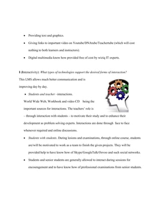 Providing text and graphics.

       Giving links to important video on Youtube/DNAtube/Teachertube (which will cost

       nothing to both learners and instructors).

       Digital multimedia know how provided free of cost by wiziq IT experts.



I (Interactivity): What types of technologies support the desired forms of interaction?

This LMS allows much better communication and is

improving day by day.

       Students and teacher –interactions.

   World Wide Web, Workbook and video CD            being the

   important sources for interactions. The teachers‟ role is

   – through interaction with students – to motivate their study and to enhance their

   development as problem solving experts. Interactions are done through face to face

   whenever required and online discussions.

       Students with students. During lesions and examinations, through online course, students

       are/will be motivated to work as a team to finish the given projects. They will be

       provided help to have know how of Skype/GoogleTalk/Oovoo and such social networks.

       Students and senior students are generally allowed to interact during sessions for

       encouragement and to have know how of professional examinations from senior students.
 