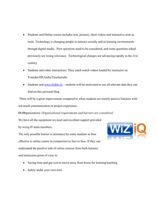 Students and Online course includes text, pictures, short videos and interactive tests as

       tools. Technology is changing people to interact socially and in learning environments

       through digital media. New questions need to be considered, and some questions asked

       previously are losing relevance. Technological changes are advancing rapidly in the 21st

       century.

       Students and video interactions. They catch watch videos loaded by instructor on

       Youtube/DNAtube/Teachertube

       Students and www.bisbio.in – students will be motivated to use all relevant data they can

       find on this personal blog.

There will be a great improvement compared to when students are mainly passive listeners with

not much communication or project experience.

O (Organization): Organizational requirements and barriers are considered.

We have all the equipment we need and excellent support provided

by wiziq IT team members.

The only possible barrier is resistance by some students as how

effective is online course in comparison to face to face. If they can

understand the positive side of online courses from both learners

and instructors point of view in:

       Saving time and gas cost to move away from home for learning/teaching.

       Safety under your own roof.
 