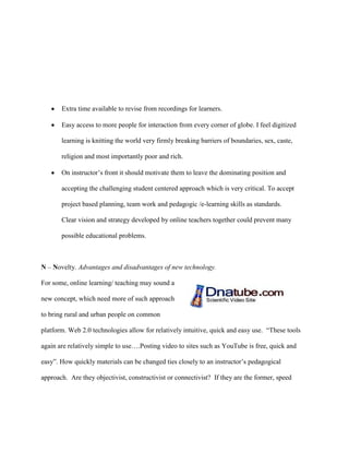 Extra time available to revise from recordings for learners.

       Easy access to more people for interaction from every corner of globe. I feel digitized

       learning is knitting the world very firmly breaking barriers of boundaries, sex, caste,

       religion and most importantly poor and rich.

       On instructor‟s front it should motivate them to leave the dominating position and

       accepting the challenging student centered approach which is very critical. To accept

       project based planning, team work and pedagogic /e-learning skills as standards.

       Clear vision and strategy developed by online teachers together could prevent many

       possible educational problems.



N – Novelty. Advantages and disadvantages of new technology.

For some, online learning/ teaching may sound a

new concept, which need more of such approach

to bring rural and urban people on common

platform. Web 2.0 technologies allow for relatively intuitive, quick and easy use. “These tools

again are relatively simple to use….Posting video to sites such as YouTube is free, quick and

easy”. How quickly materials can be changed ties closely to an instructor‟s pedagogical

approach. Are they objectivist, constructivist or connectivist? If they are the former, speed
 