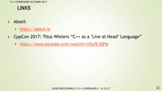 12
C++ COREHARD AUTUMN 2017
IGOR SADCHENKO // C++ COREHARD // 14.10.17
LINKS
Abseil
https://abseil.io
CppCon 2017: Titus Winters “C++ as a "Live at Head" Language”
https://www.youtube.com/watch?v=tISy7EJQPzI
 