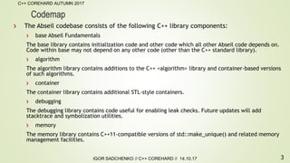 3
C++ COREHARD AUTUMN 2017
IGOR SADCHENKO // C++ COREHARD // 14.10.17
Codemap
The Abseil codebase consists of the following C++ library components:
base Abseil Fundamentals
The base library contains initialization code and other code which all other Abseil code depends on.
Code within base may not depend on any other code (other than the C++ standard library).
algorithm
The algorithm library contains additions to the C++ <algorithm> library and container-based versions
of such algorithms.
container
The container library contains additional STL-style containers.
debugging
The debugging library contains code useful for enabling leak checks. Future updates will add
stacktrace and symbolization utilities.
memory
The memory library contains C++11-compatible versions of std::make_unique() and related memory
management facilities.
 