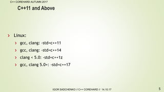 5
C++ COREHARD AUTUMN 2017
IGOR SADCHENKO // C++ COREHARD // 14.10.17
C++11 and Above
Linux:
gcc, clang: -std=c++11
gcc, clang: -std=c++14
clang < 5.0: -std=c++1z
gcc, clang 5.0+: -std=c++17
 