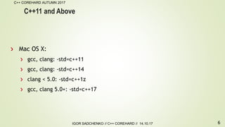 6
C++ COREHARD AUTUMN 2017
IGOR SADCHENKO // C++ COREHARD // 14.10.17
C++11 and Above
Mac OS X:
gcc, clang: -std=c++11
gcc, clang: -std=c++14
clang < 5.0: -std=c++1z
gcc, clang 5.0+: -std=c++17
 