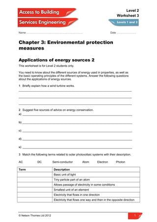 Name ………………………………………………………. Date ………………….
Chapter 3: Environmental protection
measures
Applications of energy sources 2
This worksheet is for Level 2 students only.
You need to know about the different sources of energy used in properties, as well as
the basic operating principles of the different systems. Answer the following questions
about the applications of energy sources.
1 Briefly explain how a wind turbine works.
______________________________________________________________________
______________________________________________________________________
______________________________________________________________________
2 Suggest five sources of advice on energy conservation.
a) ____________________________________________________________________
b) ____________________________________________________________________
c) ____________________________________________________________________
d) ____________________________________________________________________
e) ____________________________________________________________________
3 Match the following terms related to solar photovoltaic systems with their description.
AC DC Semi-conductor Atom Electron Photon
Term Description
Basic unit of light
Tiny particle part of an atom
Allows passage of electricity in some conditions
Smallest unit of an element
Electricity that flows in one direction
Electricity that flows one way and then in the opposite direction
© Nelson Thornes Ltd 2012 1
Level 2
Worksheet 3
 