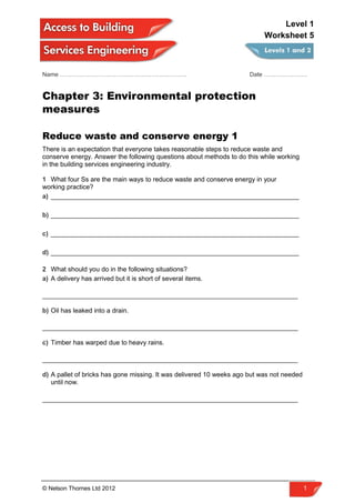 Name ………………………………………………………. Date ………………….
Chapter 3: Environmental protection
measures
Reduce waste and conserve energy 1
There is an expectation that everyone takes reasonable steps to reduce waste and
conserve energy. Answer the following questions about methods to do this while working
in the building services engineering industry.
1 What four Ss are the main ways to reduce waste and conserve energy in your
working practice?
a) ____________________________________________________________________
b) ____________________________________________________________________
c) ____________________________________________________________________
d) ____________________________________________________________________
2 What should you do in the following situations?
a) A delivery has arrived but it is short of several items.
______________________________________________________________________
b) Oil has leaked into a drain.
______________________________________________________________________
c) Timber has warped due to heavy rains.
______________________________________________________________________
d) A pallet of bricks has gone missing. It was delivered 10 weeks ago but was not needed
until now.
______________________________________________________________________
© Nelson Thornes Ltd 2012 1
Level 1
Worksheet 5
 
