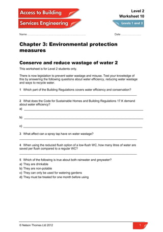 Name ………………………………………………………. Date ………………….
Chapter 3: Environmental protection
measures
Conserve and reduce wastage of water 2
This worksheet is for Level 2 students only.
There is now legislation to prevent water wastage and misuse. Test your knowledge of
this by answering the following questions about water efficiency, reducing water wastage
and ways to recycle water.
1 Which part of the Building Regulations covers water efficiency and conservation?
______________________________________________________________________
2 What does the Code for Sustainable Homes and Building Regulations 17.K demand
about water efficiency?
a) _______________________________________________________________________
b) _______________________________________________________________________
c) _______________________________________________________________________
3 What affect can a spray tap have on water wastage?
______________________________________________________________________
4 When using the reduced flush option of a low-flush WC, how many litres of water are
saved per flush compared to a regular WC?
______________________________________________________________________
5 Which of the following is true about both rainwater and greywater?
a) They are drinkable
b) They are non-potable
c) They can only be used for watering gardens
d) They must be treated for one month before using
© Nelson Thornes Ltd 2012 1
Level 2
Worksheet 10
 