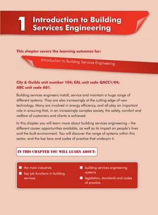 In this chapter you will learn about:
■ the main industries
■ key job functions in building
services
■ building services engineering
systems
■ legislation, standards and codes
of practice.
1 Introduction to Building
Services Engineering
This chapter covers the learning outcomes for:
City & Guilds unit number 104; EAL unit code QACC1/04;
ABC unit code A01.
Building services engineers install, service and maintain a huge range of
different systems. They are also increasingly at the cutting edge of new
technology. Many are involved in energy efﬁciency, and all play an important
role in ensuring that, in an increasingly complex society, the safety, comfort and
welfare of customers and clients is achieved.
In this chapter you will learn more about building services engineering – the
different career opportunities available, as well as its impact on people’s lives
and the built environment. You will discover the range of systems within this
sector, and the key laws and codes of practice that underpin it.
Introduction to Building Services Engineering
 