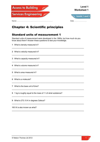 Name ………………………………………………………. Date ………………….
Chapter 4: Scientific principles
Standard units of measurement 1
Standard units of measurement were developed in the 1960s, but how much do you
know about them? Answer these questions to test your knowledge.
1 What is density measured in?
______________________________________________________________________
2 What is velocity measured in?
______________________________________________________________________
3 What is capacity measured in?
______________________________________________________________________
4 What is volume measured in?
______________________________________________________________________
5 What is area measured in?
______________________________________________________________________
6 What is a molecule?
______________________________________________________________________
7 What is the base unit of time?
______________________________________________________________________
8 1 kg is roughly equal to the mass of 1 l of what substance?
______________________________________________________________________
9 What is 273.15 K in degrees Celsius?
______________________________________________________________________
10 0 K is also known as what?
______________________________________________________________________
© Nelson Thornes Ltd 2012 1
Level 1
Worksheet 1
 