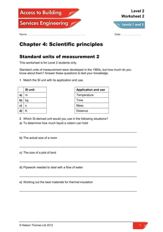 Name ………………………………………………………. Date ………………….
Chapter 4: Scientific principles
Standard units of measurement 2
This worksheet is for Level 2 students only.
Standard units of measurement were developed in the 1960s, but how much do you
know about them? Answer these questions to test your knowledge.
1 Match the SI unit with its application and use.
SI unit Application and use
a) m Temperature
b) kg Time
c) s Mass
d) K Distance
2 Which SI-derived unit would you use in the following situations?
a) To determine how much liquid a cistern can hold
______________________________________________________________________
b) The actual size of a room
______________________________________________________________________
c) The size of a plot of land
______________________________________________________________________
d) Pipework needed to deal with a flow of water
______________________________________________________________________
e) Working out the best materials for thermal insulation
______________________________________________________________________
© Nelson Thornes Ltd 2012 1
Level 2
Worksheet 2
 