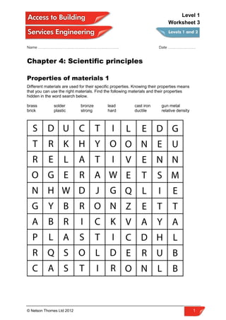 Name ………………………………………………………. Date ………………….
Chapter 4: Scientific principles
Properties of materials 1
Different materials are used for their specific properties. Knowing their properties means
that you can use the right materials. Find the following materials and their properties
hidden in the word search below.
brass solder bronze lead cast iron gun metal
brick plastic strong hard ductile relative density
© Nelson Thornes Ltd 2012 1
Level 1
Worksheet 3
 