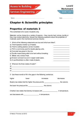 © Nelson Thornes Ltd 2012 1
Name ………………………………………………………. Date ………………….
Level2
Worksheet4
Chapter 4: Scientific principles
Properties of materials 2
This worksheet is for Level 2 students only.
Materials can be chosen for a variety of reasons – they may be hard, strong, ductile or
they may conduct electricity. Answer the following questions about the properties of
materials used in the mechanical services industry.
1 Which of the following statements are true and which are false?
a) Thermoplastics harden up if heated. ___________________
b) Thermo-setting plastics can be moulded. ___________________
c) PVC is commonly used for double glazing units. ___________________
d) Concrete has gravel in the mix. ___________________
e) Ductile means being able to be bent without breaking. ___________________
f) Metals only conduct heat. ___________________
g) Erosion corrosion occurs in copper water pipes. ___________________
h) A sacrificial block is often made of plastic. ___________________
2 What are the three states of water?
a) ____________________________________________________________________
b) ____________________________________________________________________
c) ____________________________________________________________________
3 Use these words to fill in the gaps in the following sentences.
higher lower increases decreases
Boyle’s law states that the higher the pressure the __________________ the volume;
the lower the pressure the __________________ the volume.
Charles’s law states that density increases with __________________ in temperature,
and decreases with __________________ in temperature.
 
