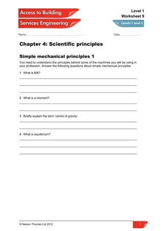 Name ………………………………………………………. Date ………………….
Chapter 4: Scientific principles
Simple mechanical principles 1
You need to understand the principles behind some of the machines you will be using in
your profession. Answer the following questions about simple mechanical principles.
1 What is MA?
______________________________________________________________________
______________________________________________________________________
______________________________________________________________________
2 What is a moment?
______________________________________________________________________
______________________________________________________________________
3 Briefly explain the term ‘centre of gravity’.
______________________________________________________________________
______________________________________________________________________
4 What is equilibrium?
______________________________________________________________________
______________________________________________________________________
______________________________________________________________________
© Nelson Thornes Ltd 2012 1
Level 1
Worksheet 9
 
