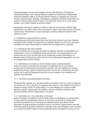 Absenţa patologiei este un criteriu negativ necesar, dar insuficient. El impune în
domeniul psihologic criterii ale patologicului capabile să fundamenteze legitimitatea
măsurilor psihiatrice impuse. În absenţa alterării obiective a organului sau a funcţiei,
reţinem: periculozitatea, suferinţa, constrângerea, rigiditatea, limitările funcţionale, care
nu pot fi evaluate riguros decât în raport cu un individ de vârstă, de sex şi de cultură
identice, care a trăit şi trăieşte în aceleaşi condiţii.

Insuficienţa criteriului de adaptare a condus la ideea de normativitate, definită drept
capacitate de a-şi stabili norme. Din acest punct de vedere creativitatea este un criteriu de
normativitate. Normalitatea se opune patologiei şi ambele implică în mod inevitabil
referirea la valori .

2.1 Clasificarea comportamentelor normale
Normalitatea prezintă unele caracteristici care însă nu fac distincţii nete între sănătatea
mentală şi boala mentală. Ele reprezintă mai degrabă trăsături pe care le are o persoană
normală în mai mare măsură decât un individ care este diagnosticat ca anormal.

2.1.1. Perceperea adecvată a realităţii.
Indivizii normali sunt cât se poate de realişti în stabilirea reacţiilor şi capacităţilor şi în
interpretarea a ceea ce se întâmplă în lumea din jurul lor. Ei nu percep greşit în mod
consecvent ceea ce fac sau spun alţii, nu îşi exagerează constant capacităţile şi nu
abordează mai mult decât pot realiza, dar nici nu îşi subestimează capacităţile şi nici nu
se retrag din faţa sarcinilor dificile.

2.1.2. Aptitudinea de exercita un control voluntar asupra comportamentului.
Indivizii normali se simt destul de încrezători în capacitatea lor de a-şi controla
comportamentul. Ocazional se pot comporta impulsiv, dar sunt capabili să-şi limiteze
impulsurile sexuale şi agresive când este necesar. Ei pot să nu se conformeze normelor
sociale, dar în astfel de împrejurări deciziile lor sunt voluntare şi nu rezultatul unor
impulsuri incontrolabile.

2.1.3. Autostima şi acceptarea propriei persoane.

Persoanele bine adaptate au o idee aproximativă a propriilor valori şi se simt acceptate de
cei din jurul lor. Ele se simt bine în compania altor oameni şi sunt capabile să reacţioneze
spontan în situaţii sociale. În acelaşi timp, nu se simt obligate să-si supună complet
opiniilor grupului. Sentimentele de inutilitate, alienare sau lipsă de acceptare sunt
dominante printre indivizii diagnosticaţi ca anormali.

2.1.4. Aptitudinea de a crea relaţii pline de afecţiuni.
Indivizii normali sunt capabili să creeze relaţii strânse şi satisfăcătoare cu alte persoane.
Ei sunt sensibili la sentimentele altora şi nu cer excesiv de mult de la ceilalţi pentru
satisfacerea propriilor nevoi. Persoanele cu tulburări mentale sunt adesea atât de
preocupate de propria protecţie încât devin excesiv de centrate asupra propriei persoane.
Fiind preocupaţi de propriile sentimente şi năzuinţe încât caută afecţiunea, sunt incapabili
să o şi ofere în schimb. Uneori se tem de intimitate pentru că relaţiile lor trecute au avut
 