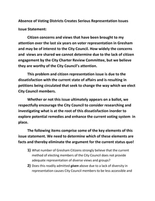 Absence of Voting Districts Creates Serious Representation Issues

Issue Statement:

     Citizen concerns and views that have been brought to my
attention over the last six years on voter representation in Gresham
and may be of interest to the City Council. How widely the concerns
and views are shared we cannot determine due to the lack of citizen
engagement by the City Charter Review Committee, but we believe
they are worthy of the City Council’s attention.

      This problem and citizen representation issue is due to the
dissatisfaction with the current state of affairs and is resulting in
petitions being circulated that seek to change the way which we elect
City Council members.

     Whether or not this issue ultimately appears on a ballot, we
respectfully encourage the City Council to consider researching and
investigating what is at the root of this dissatisfaction inorder to
explore potential remedies and enhance the current voting system in
place.

      The following items comprise some of the key elements of this
issue statement. We need to determine which of these elements are
facts and thereby eliminate the argument for the current status quo!

     1) What number of Gresham Citizens strongly believe that the current
        method of electing members of the City Council does not provide
        adequate representation of diverse views and groups?
     2) Does this readily admitted given above due to a lack of diversity in
        representation causes City Council members to be less accessible and
 