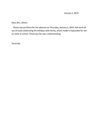 January 2, 2013

Dear Mrs. Oliveri,
Please excuse Diana for her absence on Thursday, January 2, 2014. We were all
out of state celebrating the holidays with family, which made it impossible for her
to come to school. Thank you for your understanding.

Sincerely,

 