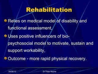 Rehabilitation
Relies on medical model of disability and
functional assessment,
Uses positive influencers of bio-
psychosocial model to motivate, sustain and
support workability,
Outcome - more rapid physical recovery.

04/06/12          Dr Peter Noone
 