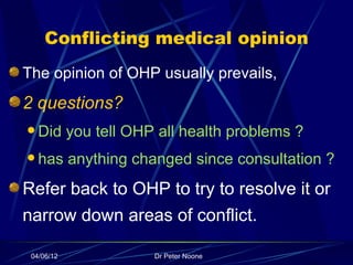 Conflicting medical opinion
The opinion of OHP usually prevails,
2 questions?
 Did       you tell OHP all health problems ?
 has       anything changed since consultation ?
Refer back to OHP to try to resolve it or
narrow down areas of conflict.

 04/06/12               Dr Peter Noone
 