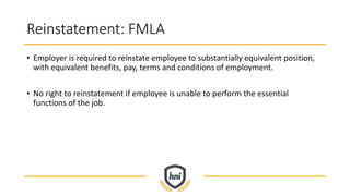Reinstatement: FMLA
• Employer is required to reinstate employee to substantially equivalent position,
with equivalent benefits, pay, terms and conditions of employment.
• No right to reinstatement if employee is unable to perform the essential
functions of the job.
 