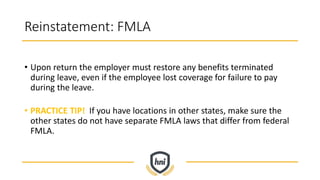 Reinstatement: FMLA
• Upon return the employer must restore any benefits terminated
during leave, even if the employee lost coverage for failure to pay
during the leave.
• PRACTICE TIP! If you have locations in other states, make sure the
other states do not have separate FMLA laws that differ from federal
FMLA.
 