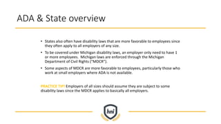 ADA & State overview
• States also often have disability laws that are more favorable to employees since
they often apply to all employers of any size.
• To be covered under Michigan disability laws, an employer only need to have 1
or more employees. Michigan laws are enforced through the Michigan
Department of Civil Rights (“MDCR”).
• Some aspects of MDCR are more favorable to employees, particularly those who
work at small employers where ADA is not available.
PRACTICE TIP! Employers of all sizes should assume they are subject to some
disability laws since the MDCR applies to basically all employers.
 