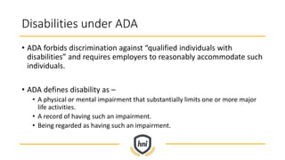 Disabilities under ADA
• ADA forbids discrimination against “qualified individuals with
disabilities” and requires employers to reasonably accommodate such
individuals.
• ADA defines disability as –
• A physical or mental impairment that substantially limits one or more major
life activities.
• A record of having such an impairment.
• Being regarded as having such an impairment.
 