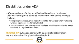 Disabilities under ADA
• ADA amendments further modified and broadened the class of
persons and major life activities to which the ADA applies. Changes
include:
• Mitigating measures such as medication will be disregarded when evaluating
whether a person is substantially limited.
• The definition of “substantially limits” has been broadened and there is a new
definition of “regarded as disabled”.
PRACTICE TIP! When confronted with a potential disability claim
assume it is a disability given its broad definition.
 