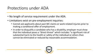 Protections under ADA
• No length of service requirement under the ADA.
• Limitations exist on pre-employment inquiries:
• Cannot ask applicants about past WC claims or work-related injuries prior to
making a conditional offer of employment.
• In order to disqualify a candidate who has a disability, employer must show
that the individual poses a “direct threat” which includes “a significant risk of
substantial harm to the health or safety of the individual or others than
cannot be eliminated or reduced by reasonable accommodation.
 
