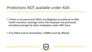 Protections NOT available under ADA
• If there is no concurrent FMLA, no obligation to continue to offer
health insurance coverage unless the employer has previously
provided coverage for other employees under ADA leave.
• If no FMLA and no termination, COBRA must be offered.
 